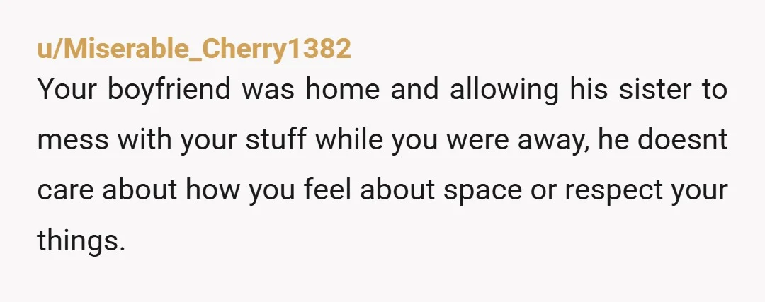 u/Miserable_Cherry1382 Your boyfriend was home and allowing his sister to mess with your stuff while you were away, he doesnt care about how you feel about space or respect your...