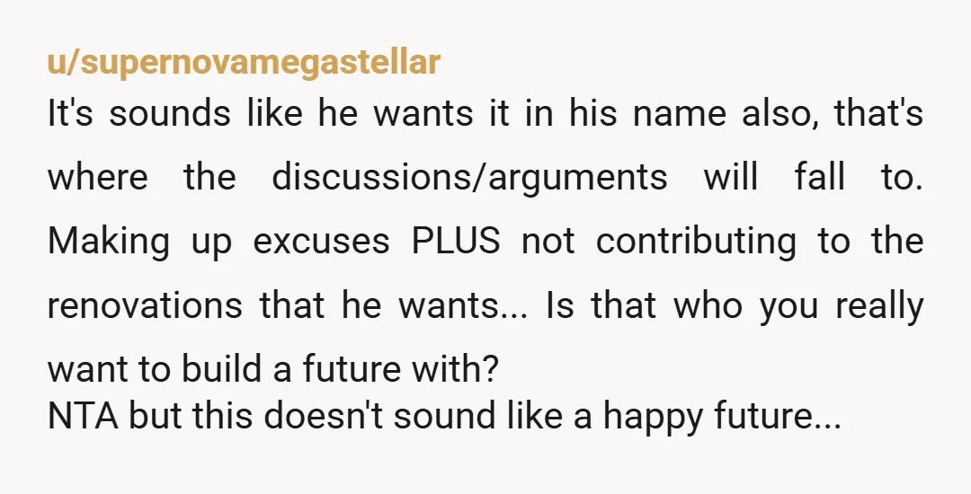 u/supernovamegastellar It's sounds like he wants it in his name also, that's where the discussions/arguments will fall to. Making up excuses PLUS not contributing to the renovations that he wants......