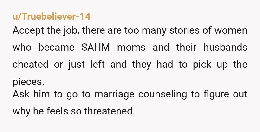 u/Truebeliever-14 Accept the job, there are too many stories of women who became SAHM moms and their husbands cheated or just left and they had to pick up the pieces....