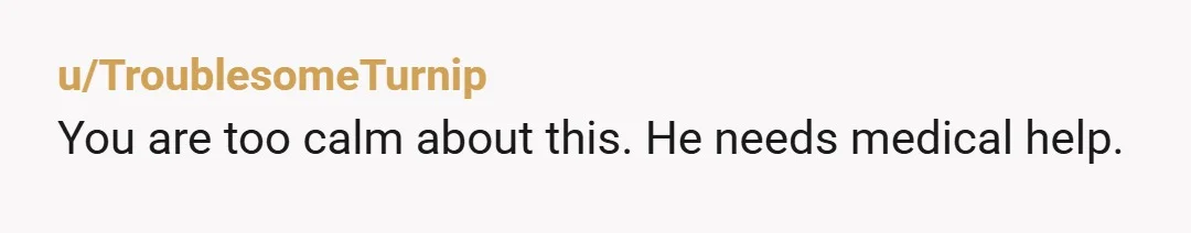 u/TroublesomeTurnip You are too calm about this. He needs medical help.