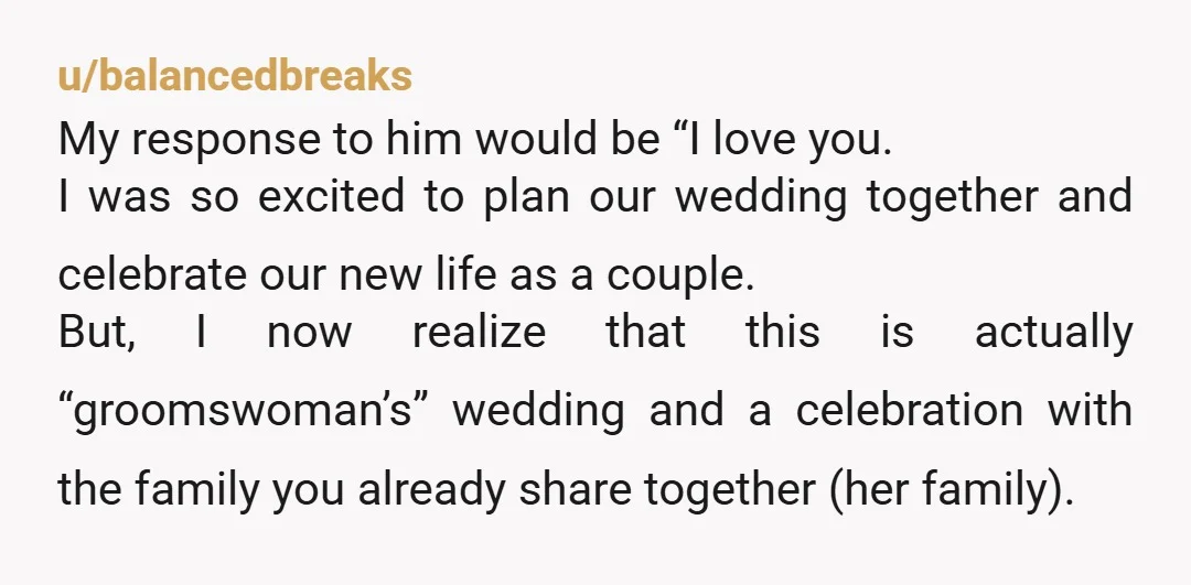 u/balancedbreaks My response to him would be “I love you. I was so excited to plan our wedding together and celebrate our new life as a couple. But, I now...