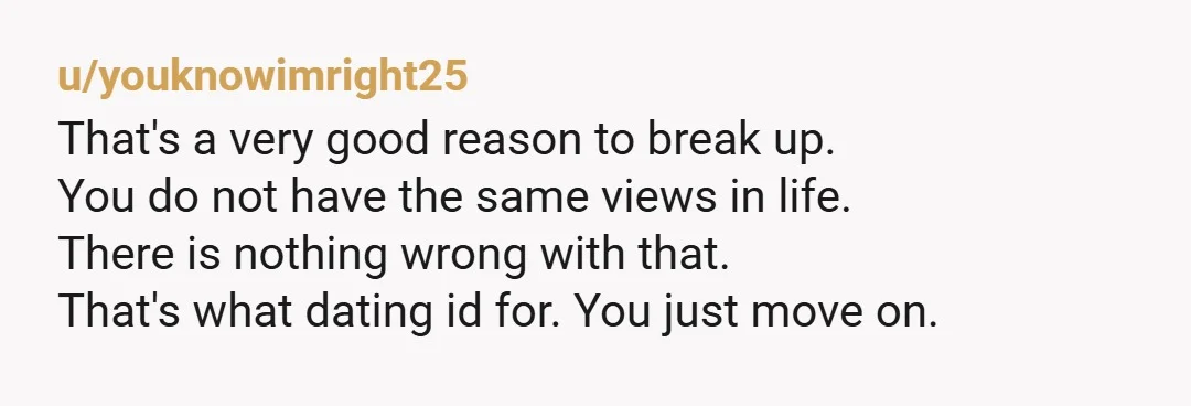 u/youknowimright25 That's a very good reason to break up.  You do not have the same views in life. There is nothing wrong with that. That's what dating id for.  You...