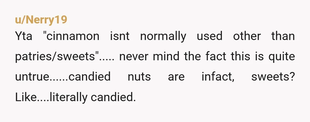u/Nerry19
Yta "cinnamon isnt normally used other than patries/sweets"..... never mind the fact this is quite untrue......candied nuts are infact, sweets? Like....literally candied.
