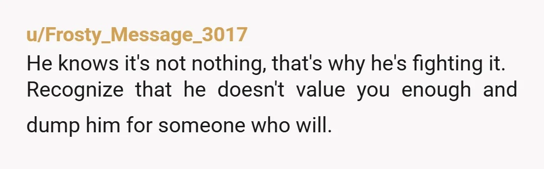 u/Frosty_Message_3017
He knows it's not nothing, that's why he's fighting it.
Recognize that he doesn't value you enough and dump him for someone who will.