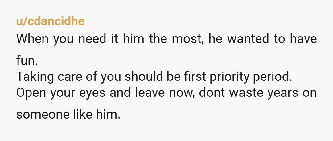 u/cdancidhe When you need it him the most, he wanted to have fun. Taking care of you should be first priority period. Open your eyes and leave now, dont waste...