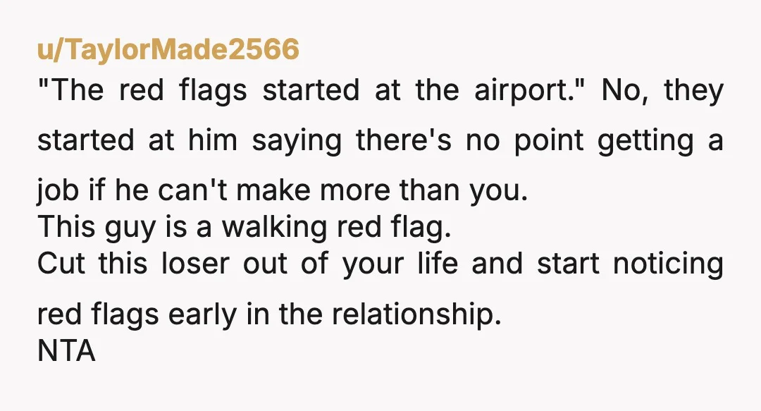 u/TaylorMade2566 "The red flags started at the airport." No, they started at him saying there's no point getting a job if he can't make more than you. This guy is...