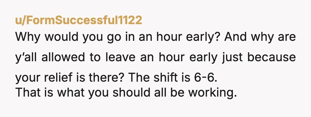 u/FormSuccessful1122 Why would you go in an hour early? And why are y’all allowed to leave an hour early just because your relief is there? The shift is 6-6. That...