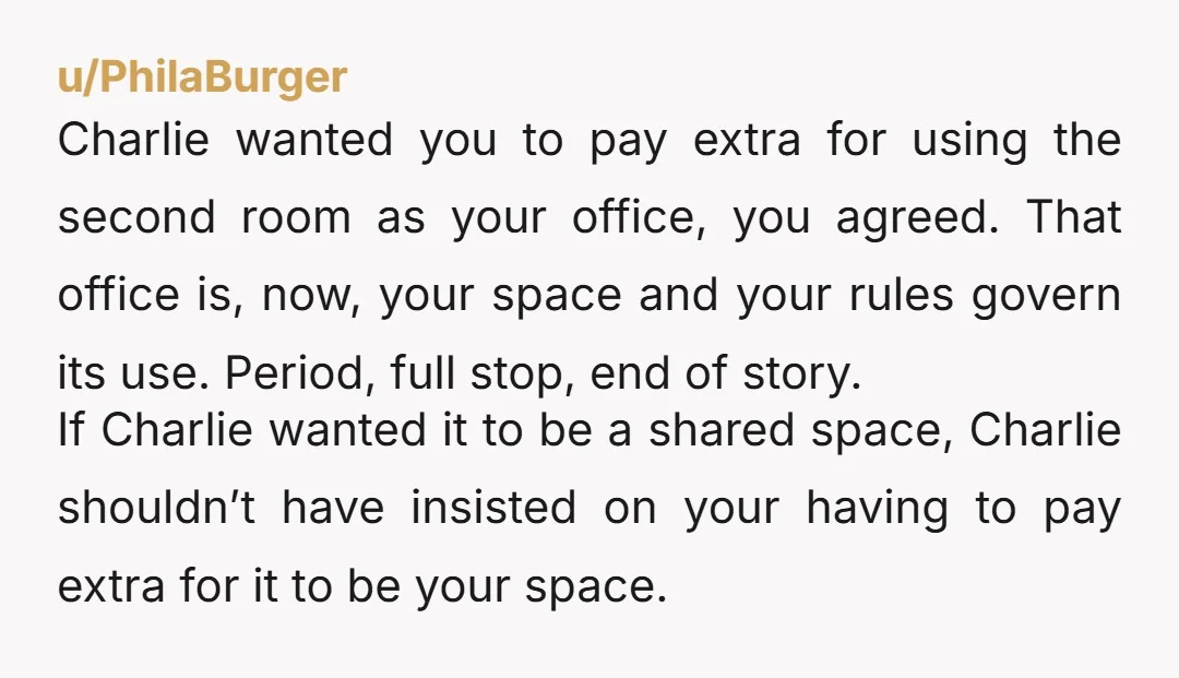 u/PhilaBurger Charlie wanted you to pay extra for using the second room as your office, you agreed. That office is, now, your space and your rules govern its use. Period,...