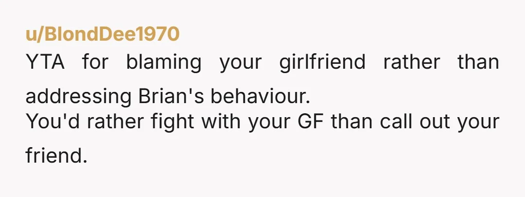 u/BlondDee1970 YTA for blaming your girlfriend rather than addressing Brian's behaviour. You'd rather fight with your GF than call out your friend. 