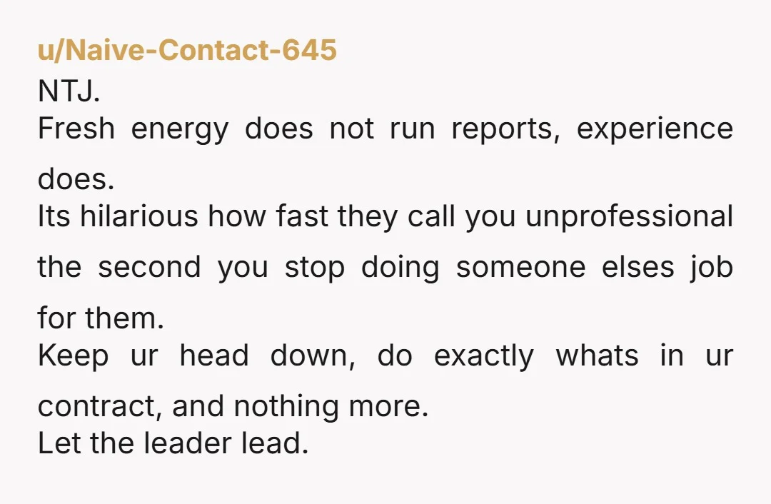 u/Naive-Contact-645 NTJ. Fresh energy does not run reports, experience does. Its hilarious how fast they call you unprofessional the second you stop doing someone elses job for them. Keep ur...