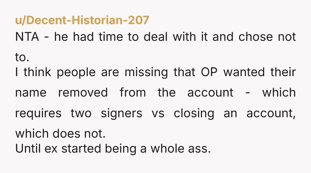 u/Decent-Historian-207 NTA - he had time to deal with it and chose not to. I think people are missing that OP wanted their name removed from the account - which...