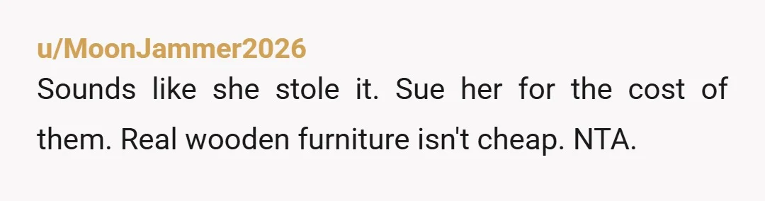 u/MoonJammer2026
Sounds like she stole it. Sue her for the cost of them. Real wooden furniture isn't cheap. NTA.