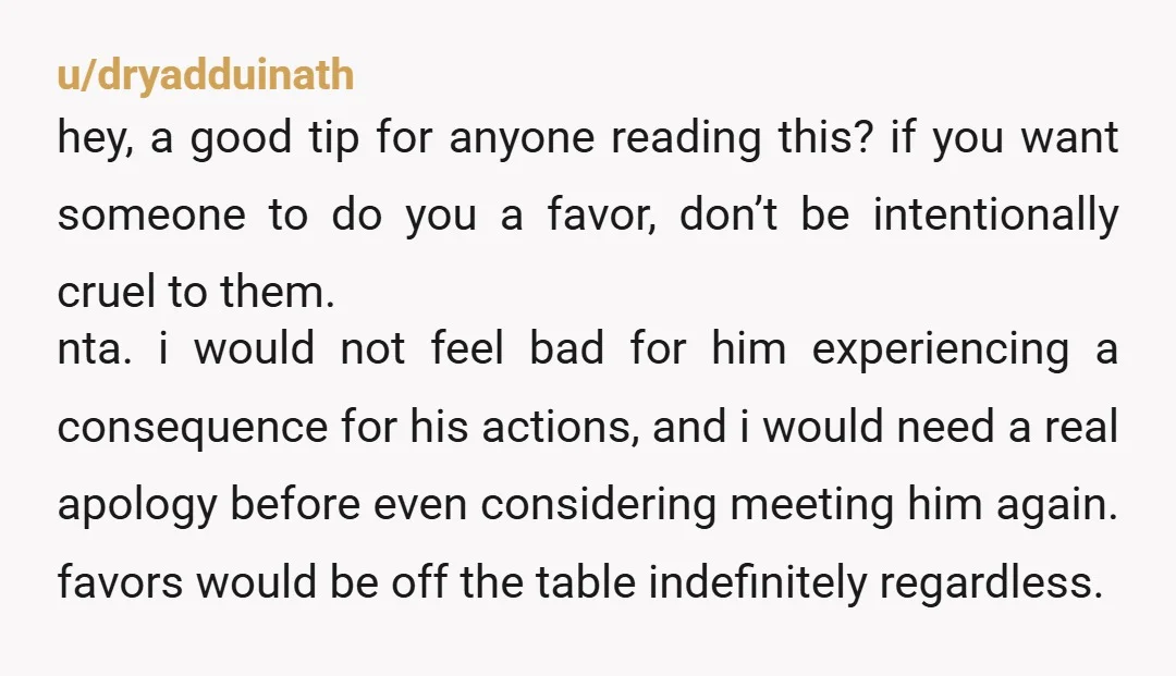 u/dryadduinath hey, a good tip for anyone reading this? if you want someone to do you a favor, don’t be intentionally cruel to them.  nta. i would not feel bad...