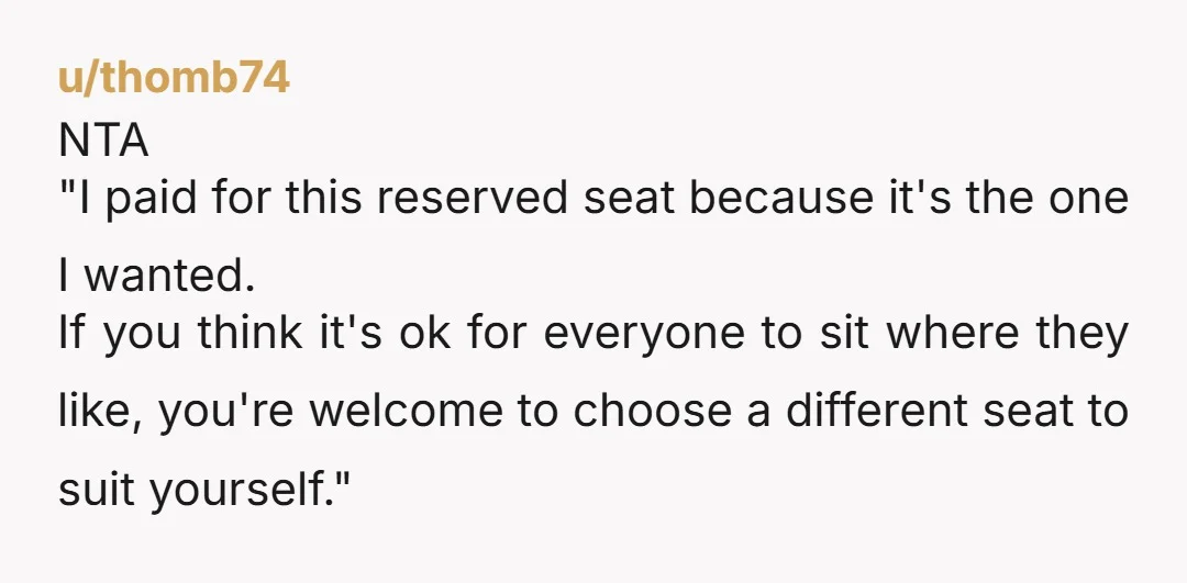 u/thomb74 NTA "I paid for this reserved seat because it's the one I wanted. If you think it's ok for everyone to sit where they like, you're welcome to choose...