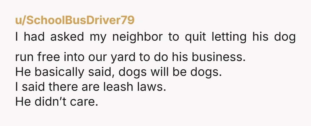 u/SchoolBusDriver79 I had asked my neighbor to quit letting his dog run free into our yard to do his business. He basically said, dogs will be dogs. I said there...