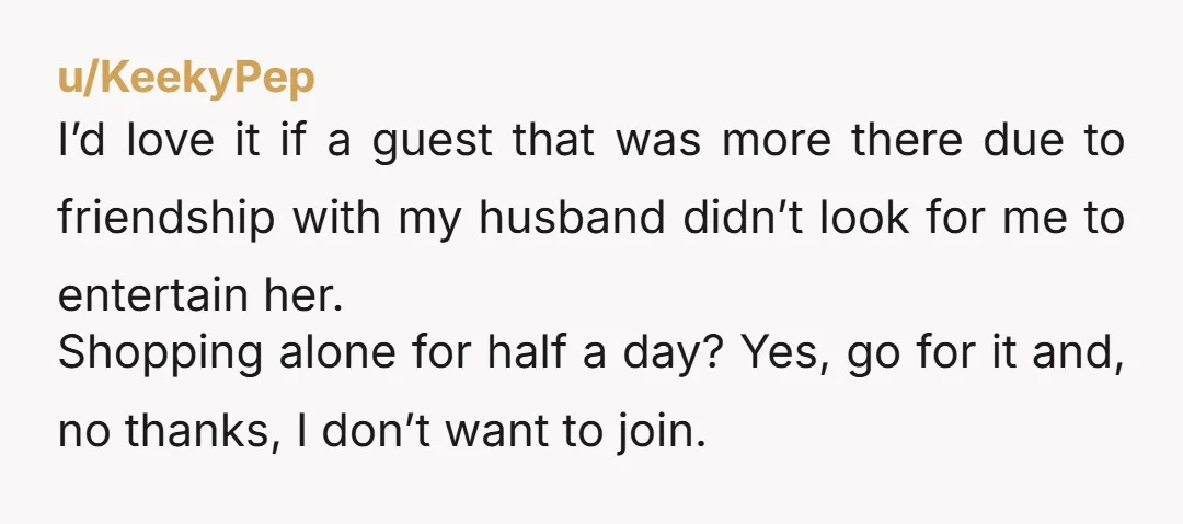 u/KeekyPep I’d love it if a guest that was more there due to friendship with my husband didn’t look for me to entertain her. Shopping alone for half a day?...