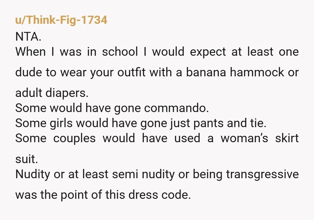 u/Think-Fig-1734 NTA. When I was in school I would expect at least one dude to wear your outfit with a banana hammock or adult diapers. Some would have gone commando....