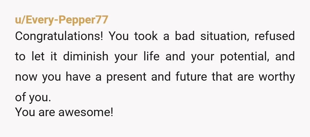 u/Every-Pepper77 Congratulations! You took a bad situation, refused to let it diminish your life and your potential, and now you have a present and future that are worthy of you....