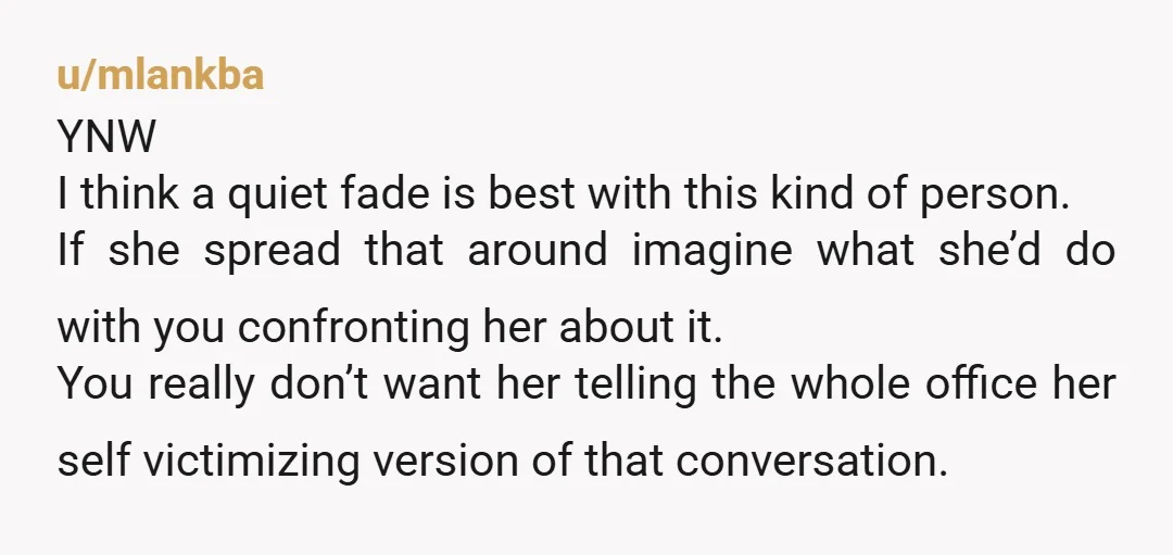 u/mlankba YNW I think a quiet fade is best with this kind of person. If she spread that around imagine what she’d do with you confronting her about it. You...