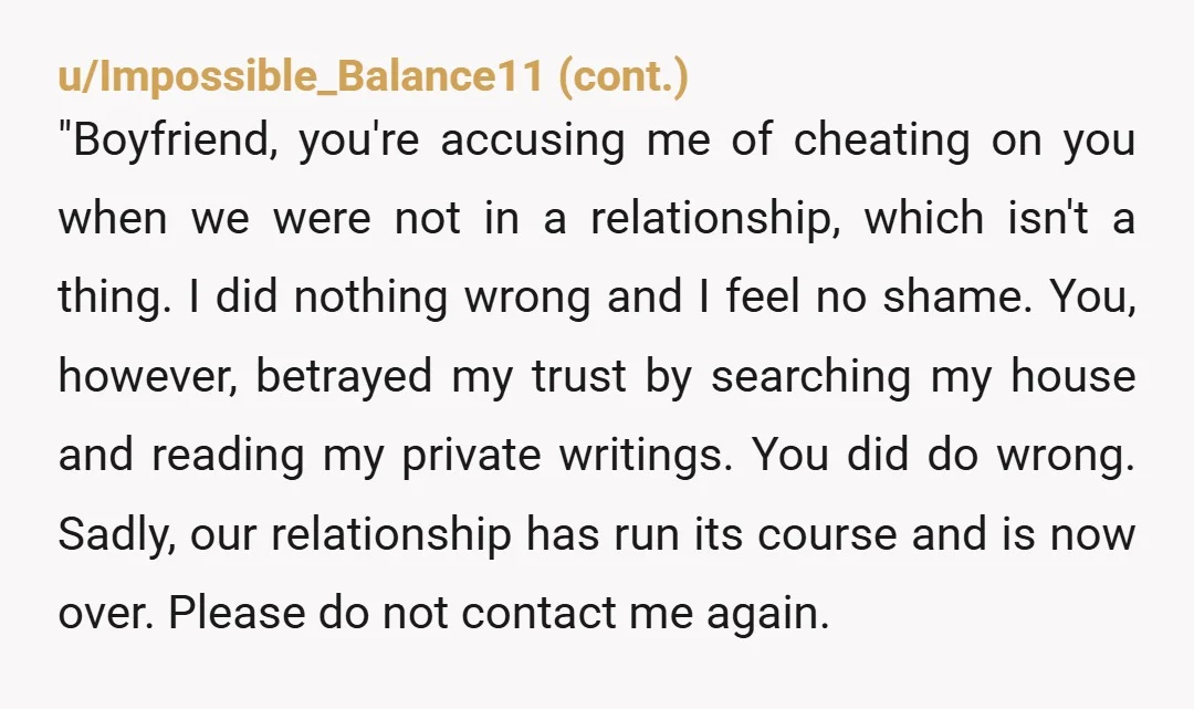 u/ScoutSteveR NW he violated your privacy in an incredibly intrusive way and then weaponized the “evidence”. You two were not in a committed relationship. While I can understand him being...