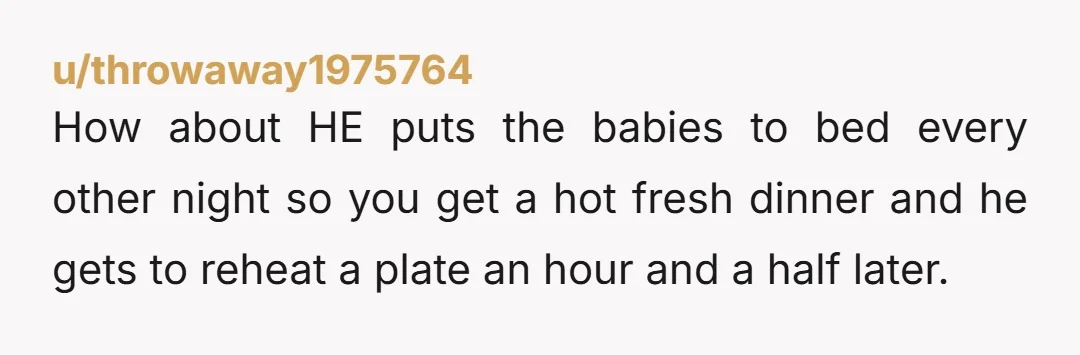 u/throwaway1975764 How about HE puts the babies to bed every other night so you get a hot fresh dinner and he gets to reheat a plate an hour and a...