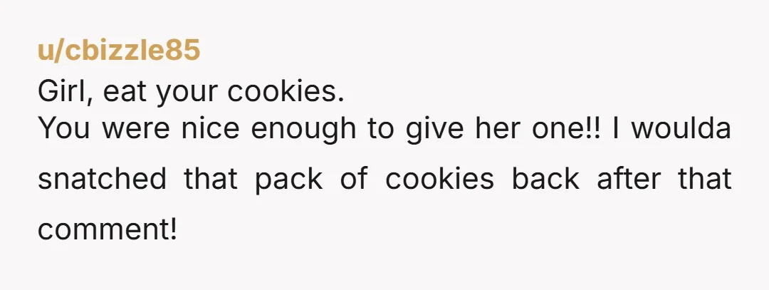 u/cbizzle85 Girl, eat your cookies. You were nice enough to give her one!! I woulda snatched that pack of cookies back after that comment!