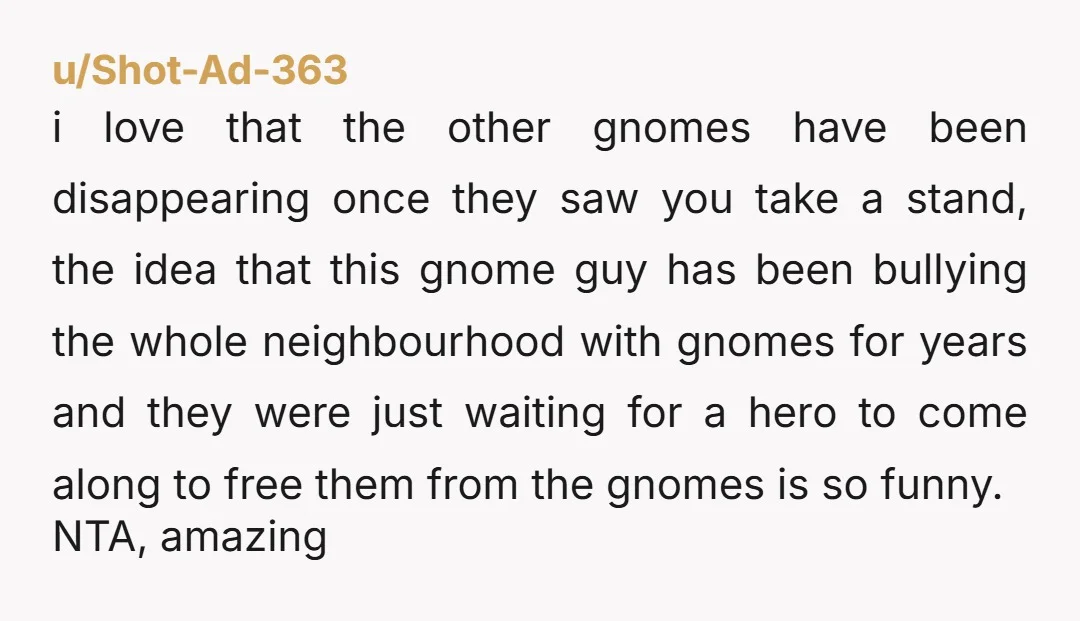u/Shot-Ad-363 i love that the other gnomes have been disappearing once they saw you take a stand, the idea that this gnome guy has been bullying the whole neighbourhood with...