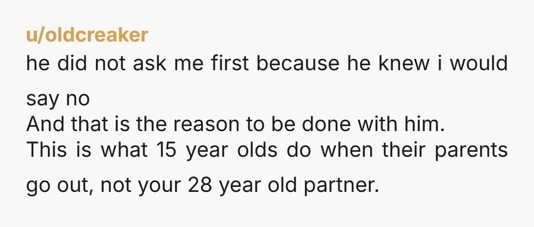 u/oldcreaker he did not ask me first because he knew i would say no And that is the reason to be done with him. This is what 15 year olds...