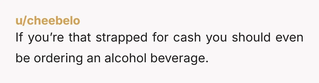 u/cheebelo
If you’re that strapped for cash you should even be ordering an alcohol beverage.