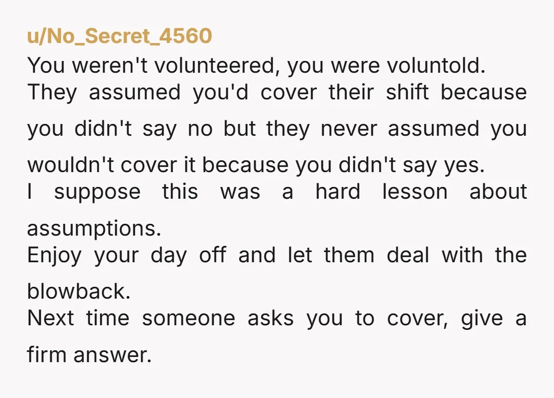 u/No_Secret_4560 You weren't volunteered, you were voluntold. They assumed you'd cover their shift because you didn't say no but they never assumed you wouldn't cover it because you didn't say...