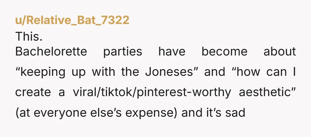 u/Relative_Bat_7322
This.
Bachelorette parties have become about “keeping up with the Joneses” and “how can I create a viral/tiktok/pinterest-worthy aesthetic” (at everyone else’s expense) and it’s sad