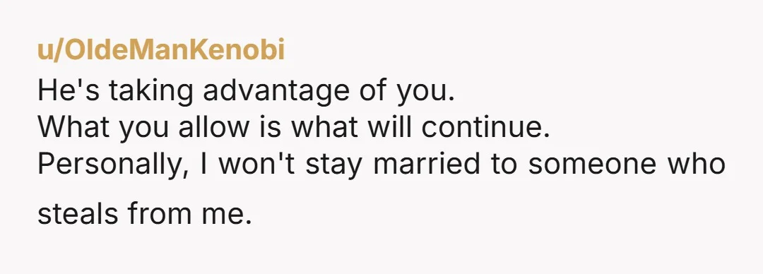u/OldeManKenobi
He's taking advantage of you.
What you allow is what will continue.
Personally, I won't stay married to someone who steals from me.