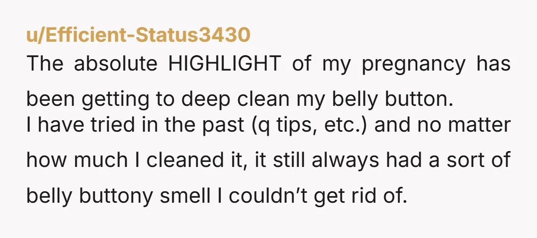 u/Efficient-Status3430 The absolute HIGHLIGHT of my pregnancy has been getting to deep clean my belly button. I have tried in the past (q tips, etc.) and no matter how much...