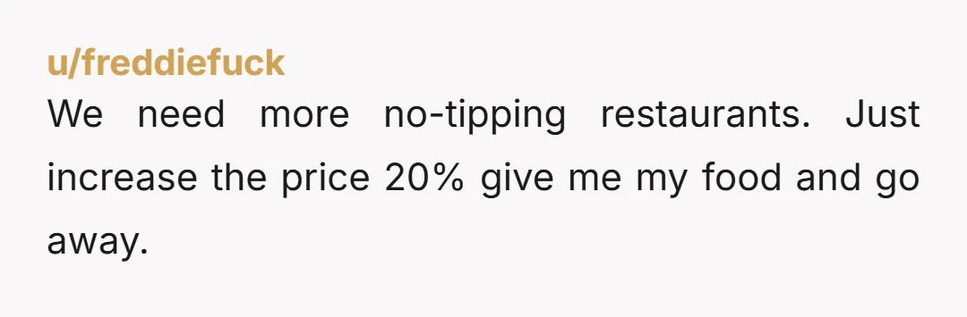 u/freddiefuck We need more no-tipping restaurants. Just increase the price 20% give me my food and go away.
