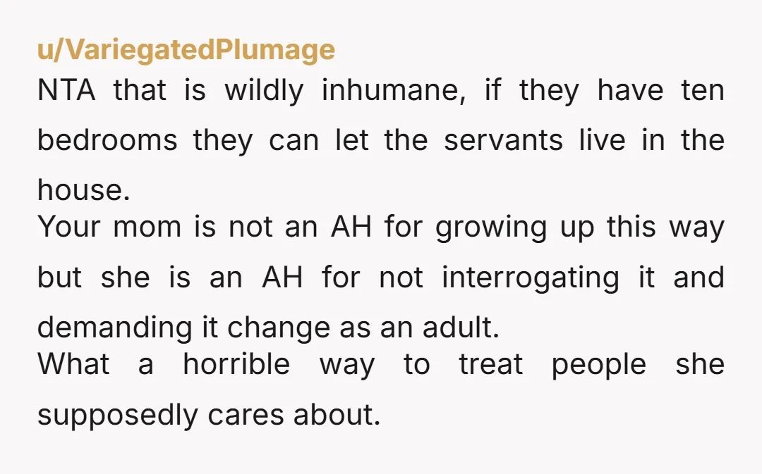 u/VariegatedPlumage NTA that is wildly inhumane, if they have ten bedrooms they can let the servants live in the house. Your mom is not an AH for growing up this...