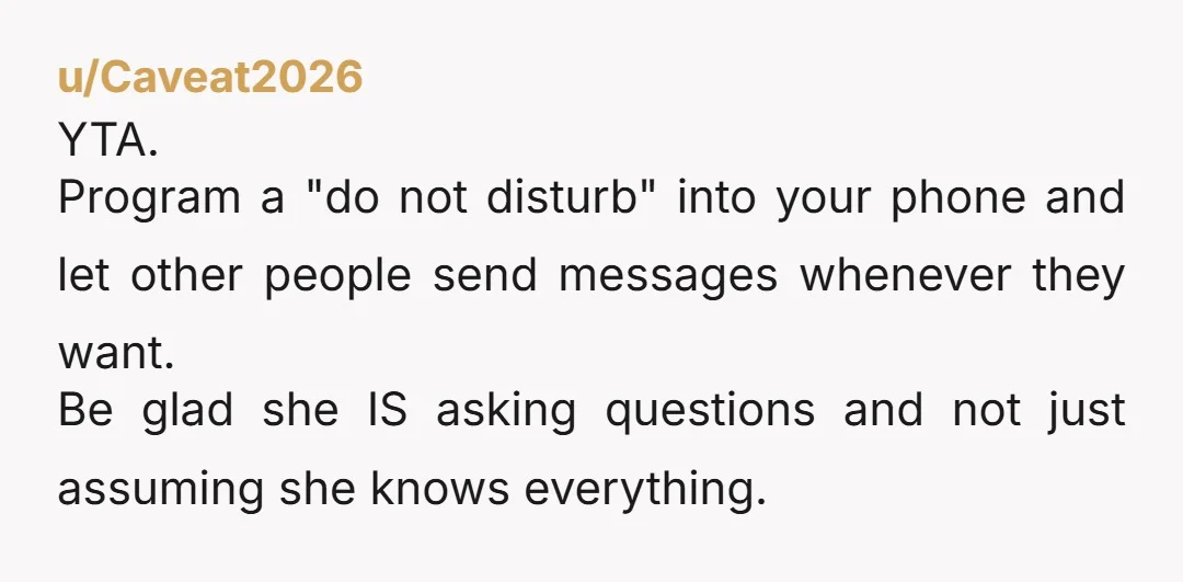 u/Caveat2026 YTA. Program a "do not disturb" into your phone and let other people send messages whenever they want. Be glad she IS asking questions and not just assuming she...