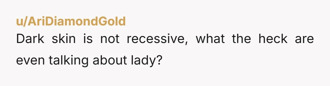 u/AriDiamondGold
Dark skin is not recessive, what the heck are even talking about lady?