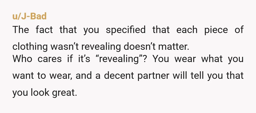 u/J-Bad The fact that you specified that each piece of clothing wasn’t revealing doesn’t matter. Who cares if it’s “revealing”? You wear what you want to wear, and a decent...