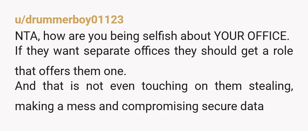 u/drummerboy01123 NTA, how are you being selfish about YOUR OFFICE. If they want separate offices they should get a role that offers them one. And that is not even touching...