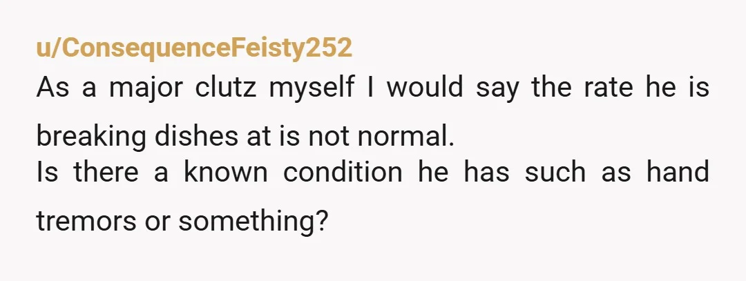 u/ConsequenceFeisty252 As a major clutz myself I would say the rate he is breaking dishes at is not normal. Is there a known condition he has such as hand tremors...