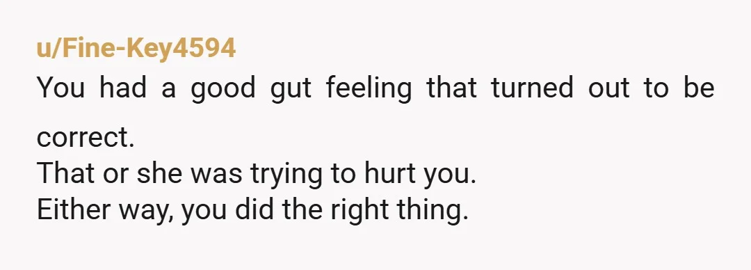 u/Fine-Key4594 You had a good gut feeling that turned out to be correct. That or she was trying to hurt you. Either way, you did the right thing.