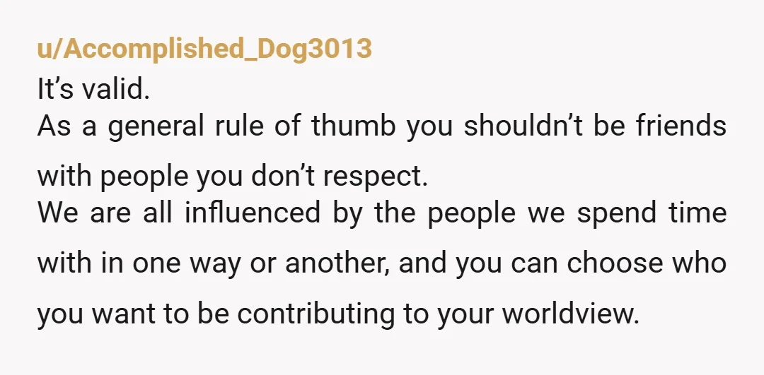 u/Accomplished_Dog3013 It’s valid. As a general rule of thumb you shouldn’t be friends with people you don’t respect. We are all influenced by the people we spend time with in...