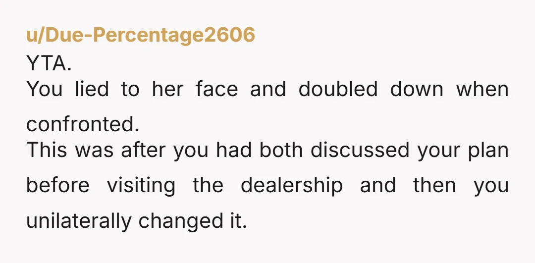 u/Due-Percentage2606 YTA. You lied to her face and doubled down when confronted. This was after you had both discussed your plan before visiting the dealership and then you unilaterally changed...