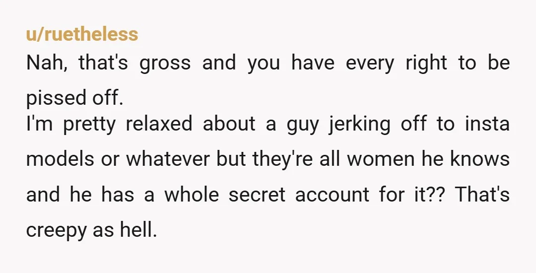 u/ruetheless Nah, that's gross and you have every right to be pissed off. I'm pretty relaxed about a guy jerking off to insta models or whatever but they're all women...
