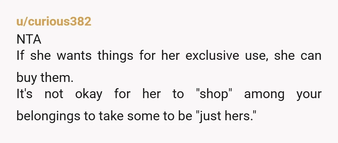 u/curious382 NTA If she wants things for her exclusive use, she can buy them. It's not okay for her to "shop" among your belongings to take some to be "just...