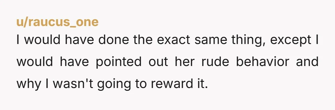 u/raucus_one
I would have done the exact same thing, except I would have pointed out her rude behavior and why I wasn't going to reward it.
