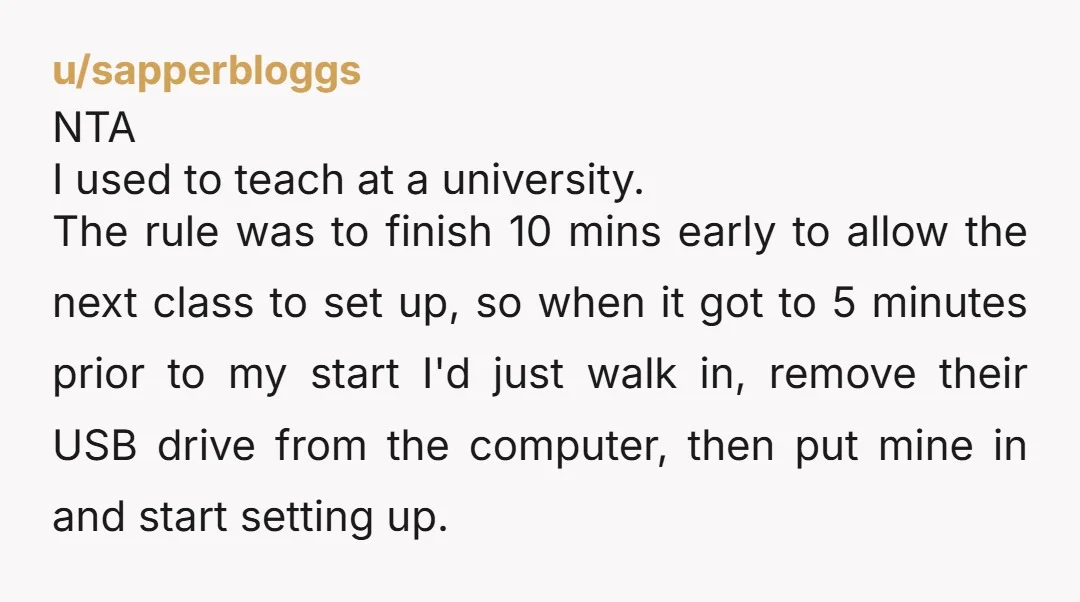 u/sapperbloggs NTA I used to teach at a university. The rule was to finish 10 mins early to allow the next class to set up, so when it got to...