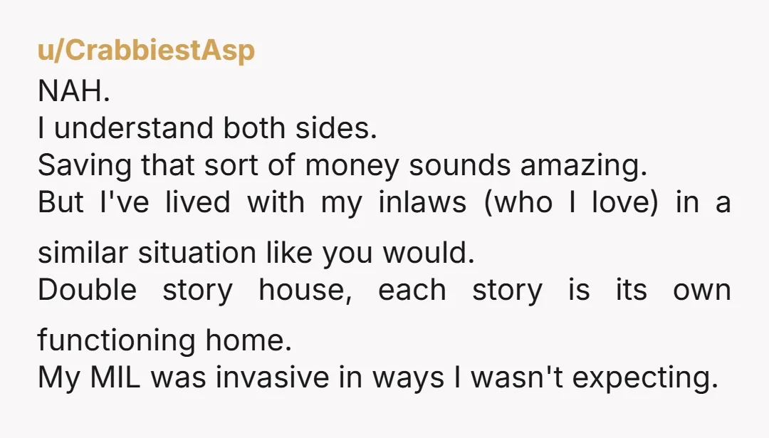 u/CrabbiestAsp NAH. I understand both sides. Saving that sort of money sounds amazing. But I've lived with my inlaws (who I love) in a similar situation like you would. Double...