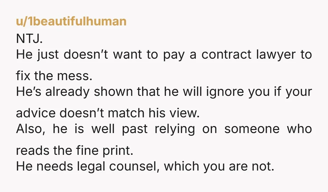 u/1beautifulhuman NTJ. He just doesn’t want to pay a contract lawyer to fix the mess. He’s already shown that he will ignore you if your advice doesn’t match his view....