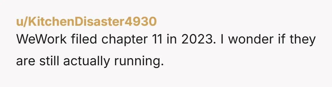 u/KitchenDisaster4930
WeWork filed chapter 11 in 2023. I wonder if they are still actually running.